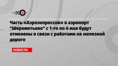 Часть «Аэроэкпрессов» в аэропорт «Шереметьево» с 1-го по 6 мая будут отменены в связи с работами на железной дороге