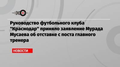 Руководство футбольного клуба «Краснодар» приняло заявление Мурада Мусаева об отставке с поста главного тренера