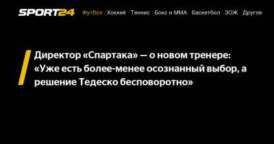 Директор «Спартака» — о новом тренере: «Уже есть более-менее осознанный выбор, а решение Тедеско бесповоротно»