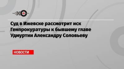 Суд в Ижевске рассмотрит иск Генпрокуратуры к бывшему главе Удмуртии Александру Соловьеву