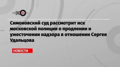 Симоновский суд рассмотрит иск московской полиции о продлении и ужесточении надзора в отношении Сергея Удальцова