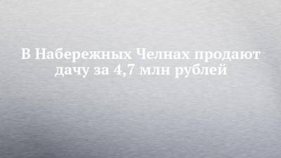 В Набережных Челнах продают дачу за 4,7 млн рублей