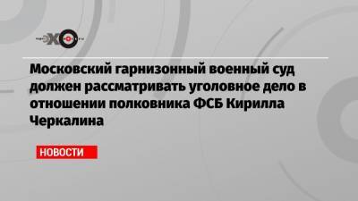 Московский гарнизонный военный суд должен рассматривать уголовное дело в отношении полковника ФСБ Кирилла Черкалина