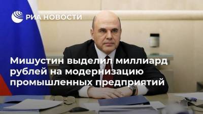 Мишустин выделил миллиард рублей на модернизацию промышленных предприятий