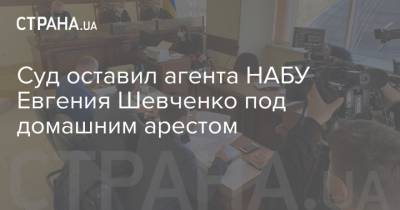 Суд оставил агента НАБУ Евгения Шевченко под домашним арестом