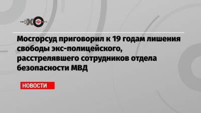 Мосгорсуд приговорил к 19 годам лишения свободы экс-полицейского, расстрелявшего сотрудников отдела безопасности МВД