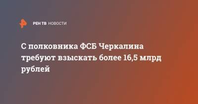 С полковника ФСБ Черкалина требуют взыскать более 16,5 млрд рублей