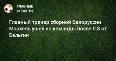 Главный тренер сборной Белоруссии Мархель ушел из команды после 0:8 от Бельгии