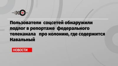 Пользователи соцсетей обнаружили подлог в репортаже федерального телеканала про колонию, где содержится Навальный