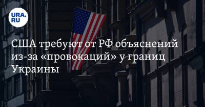 США требуют от РФ объяснений из-за «провокаций» у границ Украины