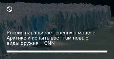 Россия наращивает военную мощь в Арктике и испытывает там новые виды оружия – CNN