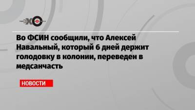 Во ФСИН сообщили, что Алексей Навальный, который 6 дней держит голодовку в колонии, переведен в медсанчасть