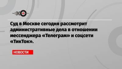 Суд в Москве сегодня рассмотрит административные дела в отношении мессенджера «Телеграм» и соцсети «ТикТок».