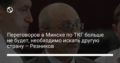 Переговоров в Минске по ТКГ больше не будет, необходимо искать другую страну – Резников