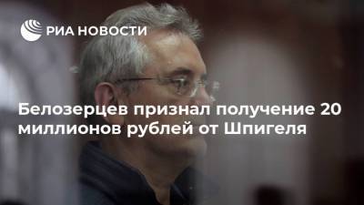 Белозерцев признал получение 20 миллионов рублей от Шпигеля