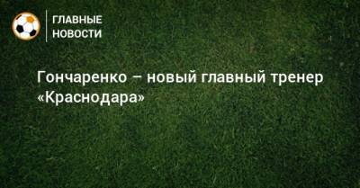Гончаренко – новый главный тренер «Краснодара»