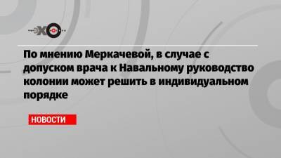 По мнению Меркачевой, в случае с допуском врача к Навальному руководство колонии может решить в индивидуальном порядке