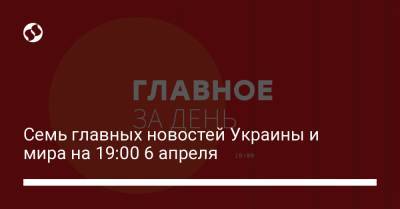 Семь главных новостей Украины и мира на 19:00 6 апреля