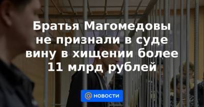 Братья Магомедовы не признали в суде вину в хищении более 11 млрд рублей