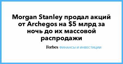 Morgan Stanley - Credit Suisse - Goldman Sachs - Morgan Stanley продал акций от Archegos на $5 млрд за ночь до их массовой распродажи - forbes.ru