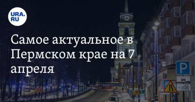 Самое актуальное в Пермском крае на 7 апреля. Политики ждут отмашки от кураторов, пять городов вошли в рейтинг самых комфортных