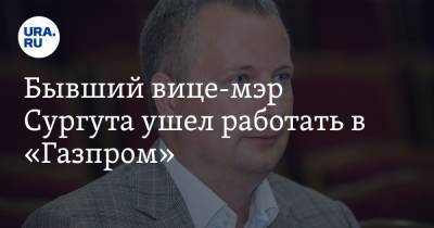 Бывший вице-мэр Сургута ушел работать в «Газпром»