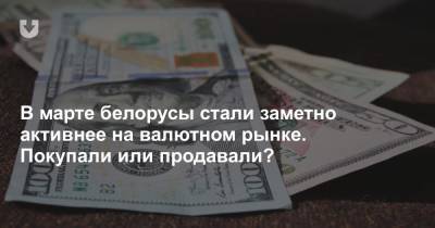 В марте белорусы стали заметно активнее на валютном рынке. Покупали или продавали?
