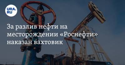 За разлив нефти на месторождении «Роснефти» наказан вахтовик