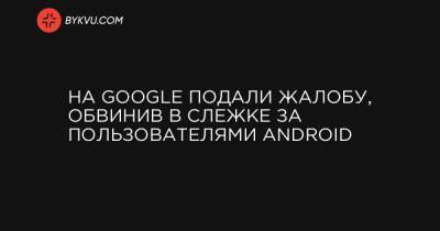 На Google подали жалобу, обвинив в слежке за пользователями Android