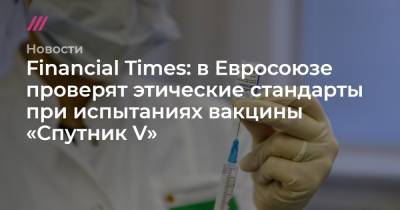Financial Times: в Евросоюзе проверят этические стандарты при испытаниях вакцины «Спутник V»