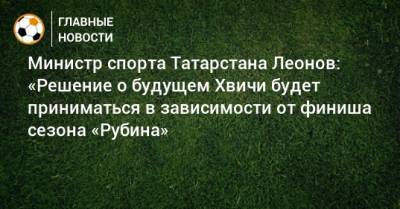 Министр спорта Татарстана Леонов: «Решение о будущем Хвичи будет приниматься в зависимости от финиша сезона «Рубина»