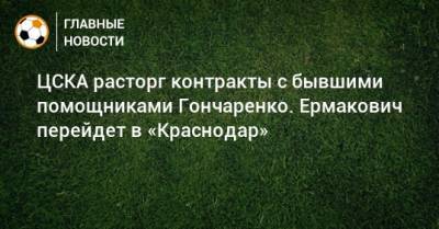 ЦСКА расторг контракты с бывшими помощниками Гончаренко. Ермакович перейдет в «Краснодар»
