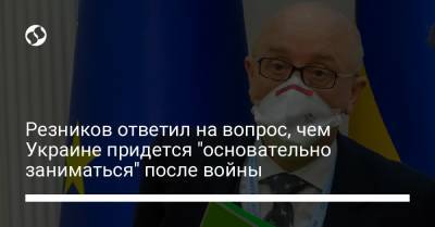 Резников ответил на вопрос, чем Украине придется "основательно заниматься" после войны