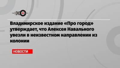 Владимирское издание «Про город» утверждает, что Алексея Навального увезли в неизвестном направлении из колонии