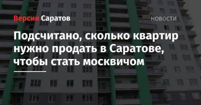 Подсчитано, сколько квартир нужно продать в Саратове, чтобы стать москвичом