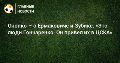 Онопко – о Ермаковиче и Зубике: «Это люди Гончаренко. Он привел их в ЦСКА»