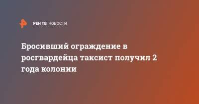 Бросивший ограждение в росгвардейца таксист получил 2 года колонии