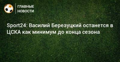Sport24: Василий Березуцкий останется в ЦСКА как минимум до конца сезона