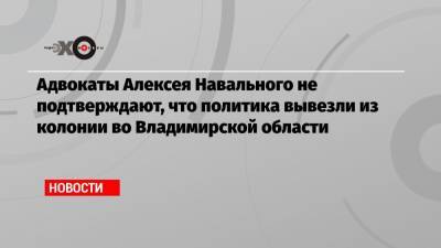 Адвокаты Алексея Навального не подтверждают, что политика вывезли из колонии во Владимирской области