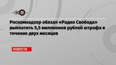 Роскомнадзор обязал «Радио Свобода» выплатить 5,5 миллионов рублей штрафа в течение двух месяцев