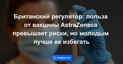 Британский регулятор: польза от вакцины AstraZeneca превышает риски, но молодым лучше ее избегать