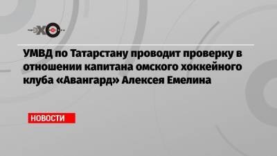 УМВД по Татарстану проводит проверку в отношении капитана омского хоккейного клуба «Авангард» Алексея Емелина