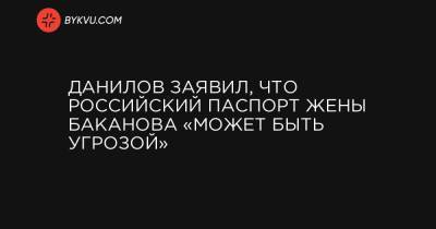 Данилов заявил, что российский паспорт жены Баканова «может быть угрозой»