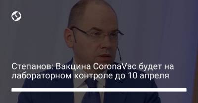 Степанов: Вакцина CoronaVac будет на лабораторном контроле до 10 апреля