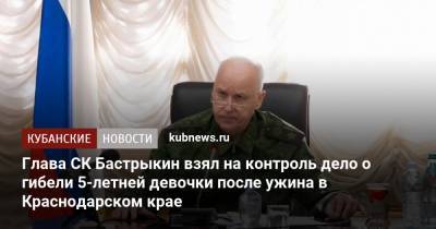Глава СК Бастрыкин взял на контроль дело о гибели 5-летней девочки после ужина в Краснодарском крае