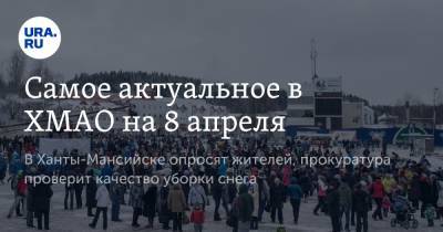 Самое актуальное в ХМАО на 8 апреля. В Ханты-Мансийске опросят жителей, прокуратура проверит качество уборки снега