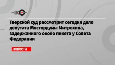 Тверской суд рассмотрит сегодня дело депутата Мосгордумы Митрохина, задержанного около пикета у Совета Федерации