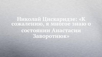 Николай Цискаридзе: «К сожалению, я многое знаю о состоянии Анастасии Заворотнюк»