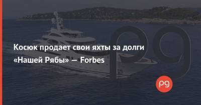Косюк продает свои яхты за долги «Нашей Рябы» — Forbes