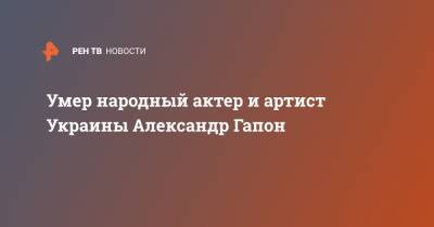 Умер народный актер и артист Украины Александр Гапон
